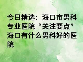 今日精选：海口市男科专业医院“关注要点”海口有什么男科好的医院