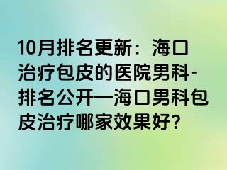 10月排名更新：海口治疗包皮的医院男科-排名公开—海口男科包皮治疗哪家效果好？