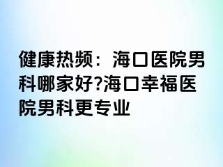 健康热频：海口医院男科哪家好?海口幸福医院男科更专业