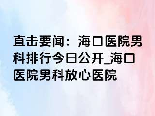 直击要闻：海口医院男科排行今日公开_海口医院男科放心医院