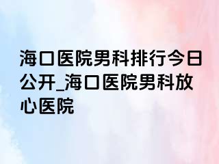 海口医院男科排行今日公开_海口医院男科放心医院