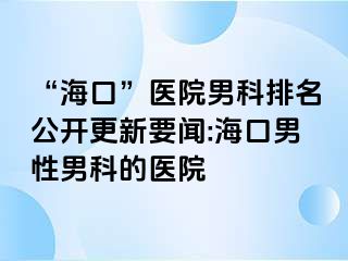 “海口”医院男科排名公开更新要闻:海口男性男科的医院