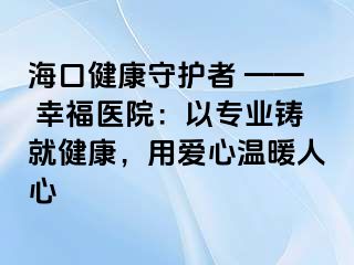 海口健康守护者 —— 幸福医院：以专业铸就健康，用爱心温暖人心