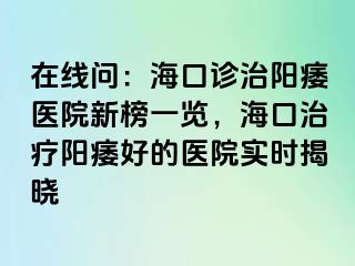 在线问：海口诊治阳痿医院新榜一览，海口治疗阳痿好的医院实时揭晓