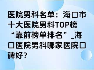 医院男科名单：海口市十大医院男科TOP榜“靠前榜单排名”_海口医院男科哪家医院口碑好?