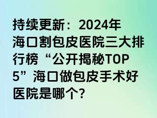 持续更新：2024年海口割包皮医院三大排行榜“公开揭秘TOP5”海口做包皮手术好医院是哪个?