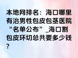 本地网排名：海口哪里有治男性包皮包茎医院“名单公布”_海口割包皮环切总共要多少钱?