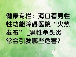 健康专栏：海口看男性性功能障碍医院“火热发布” _男性龟头炎常会引发哪些危害?