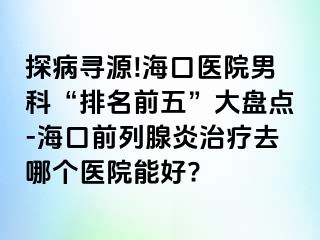 探病寻源!海口医院男科“排名前五”大盘点-海口前列腺炎治疗去哪个医院能好?