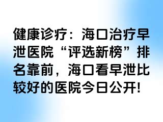 健康诊疗：海口治疗早泄医院“评选新榜”排名靠前，海口看早泄比较好的医院今日公开!