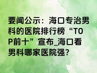 要闻公示：海口专治男科的医院排行榜“TOP前十”宣布_海口看男科哪家医院强?