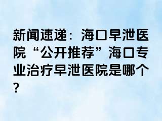 新闻速递：海口早泄医院“公开推荐”海口专业治疗早泄医院是哪个?