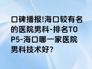 口碑播报!海口较有名的医院男科-排名TOP5-海口哪一家医院男科技术好?