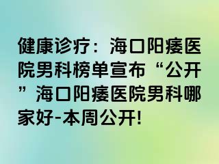 健康诊疗：海口阳痿医院男科榜单宣布“公开”海口阳痿医院男科哪家好-本周公开!