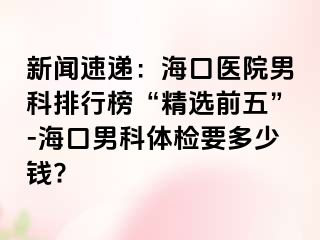 新闻速递：海口医院男科排行榜“精选前五”-海口男科体检要多少钱?