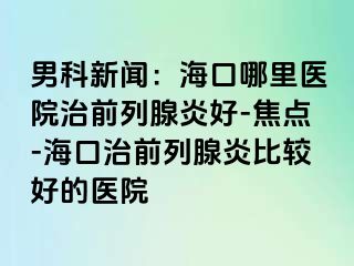 男科新闻：海口哪里医院治前列腺炎好-焦点-海口治前列腺炎比较好的医院