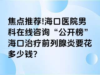 焦点推荐!海口医院男科在线咨询“公开榜”海口治疗前列腺炎要花多少钱?