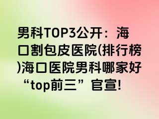 男科TOP3公开：海口割包皮医院(排行榜)海口医院男科哪家好“top前三”官宣!