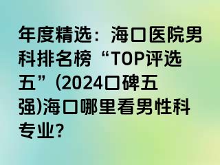 年度精选：海口医院男科排名榜“TOP评选五”(2024口碑五强)海口哪里看男性科专业?