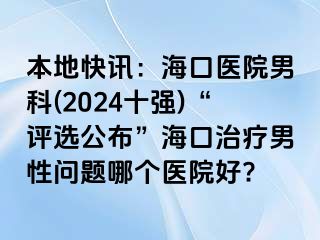 本地快讯：海口医院男科(2024十强)“评选公布”海口治疗男性问题哪个医院好?