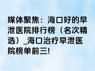 媒体聚焦：海口好的早泄医院排行榜（名次精选）_海口治疗早泄医院榜单前三!