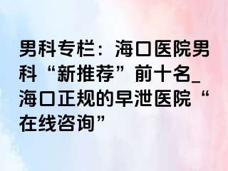 男科专栏：海口医院男科“新推荐”前十名_海口正规的早泄医院“在线咨询”