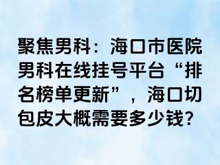 聚焦男科：海口市医院男科在线挂号平台“排名榜单更新”，海口切包皮大概需要多少钱？