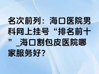 名次前列：海口医院男科网上挂号“排名前十”_海口割包皮医院哪家服务好？