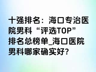 十强排名：海口专治医院男科“评选TOP”排名总榜单_海口医院男科哪家确实好?