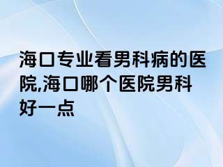 海口专业看男科病的医院,海口哪个医院男科好一点