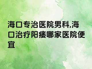 海口专治医院男科,海口治疗阳痿哪家医院便宜