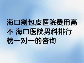 海口割包皮医院费用高不 海口医院男科排行榜一对一的咨询