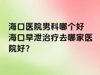 海口医院男科哪个好 海口早泄治疗去哪家医院好？