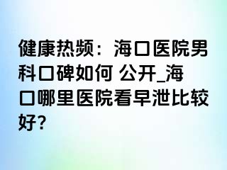 健康热频：海口医院男科口碑如何 公开_海口哪里医院看早泄比较好?