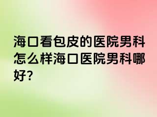 海口看包皮的医院男科怎么样海口医院男科哪好?