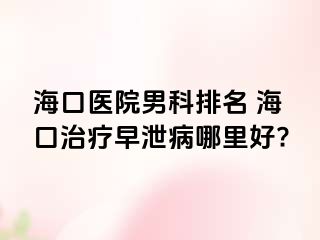 海口医院男科排名 海口治疗早泄病哪里好?