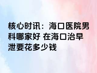 核心时讯：海口医院男科哪家好 在海口治早泄要花多少钱