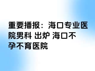 重要播报：海口专业医院男科 出炉 海口不孕不育医院