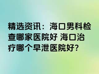 精选资讯：海口男科检查哪家医院好 海口治疗哪个早泄医院好?