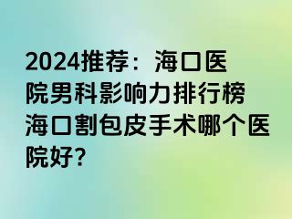 2024推荐：海口医院男科影响力排行榜 海口割包皮手术哪个医院好?