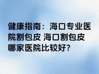 健康指南：海口专业医院割包皮 海口割包皮哪家医院比较好?