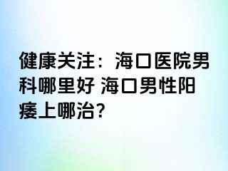 健康关注：海口医院男科哪里好 海口男性阳痿上哪治？