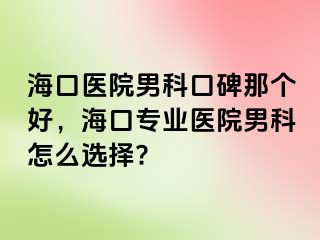 海口医院男科口碑那个好，海口专业医院男科怎么选择?