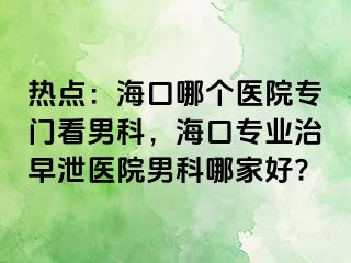 热点：海口哪个医院专门看男科，海口专业治早泄医院男科哪家好?