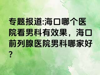 专题报道:海口哪个医院看男科有效果，海口前列腺医院男科哪家好?