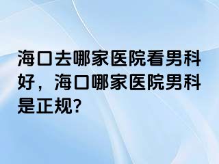 海口去哪家医院看男科好，海口哪家医院男科是正规?