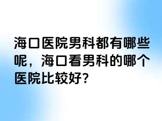 海口医院男科都有哪些呢，海口看男科的哪个医院比较好?