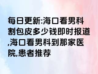 每日更新:海口看男科割包皮多少钱即时报道,海口看男科到那家医院,患者推荐