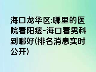 海口龙华区:哪里的医院看阳痿-海口看男科到哪好(排名消息实时公开)