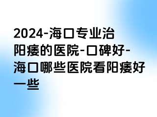 2024-海口专业治阳痿的医院-口碑好-海口哪些医院看阳痿好一些